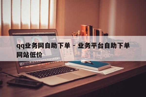 qq业务网自助下单 - 业务平台自助下单网站低价