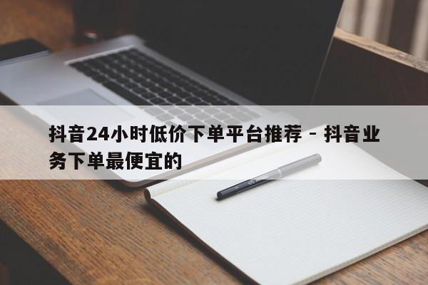 抖音24小时低价下单平台推荐 - 抖音业务下单最便宜的