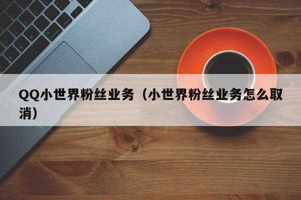 QQ小世界粉丝业务（小世界粉丝业务怎么取消）