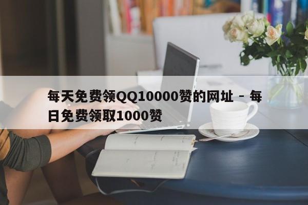 每天免费领QQ10000赞的网址 - 每日免费领取1000赞