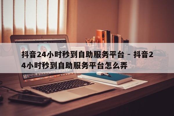 抖音24小时秒到自助服务平台 - 抖音24小时秒到自助服务平台怎么弄