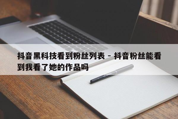 抖音黑科技看到粉丝列表 - 抖音粉丝能看到我看了她的作品吗