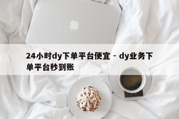 24小时dy下单平台便宜 - dy业务下单平台秒到账