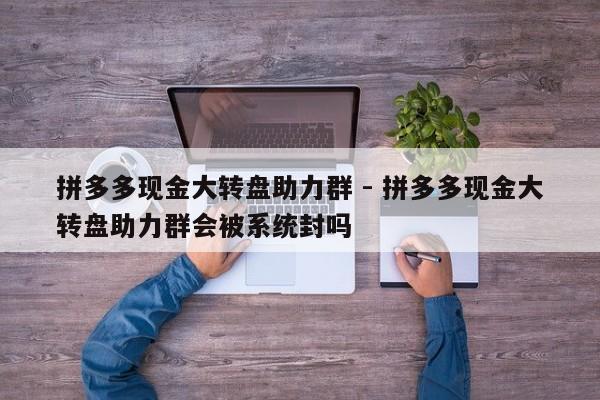 拼多多现金大转盘助力群 - 拼多多现金大转盘助力群会被系统封吗