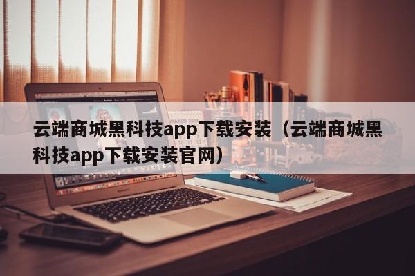 云端商城黑科技app下载安装（云端商城黑科技app下载安装官网）