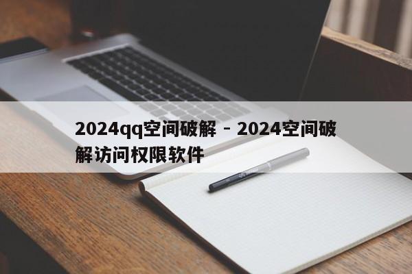 2024qq空间破解 - 2024空间破解访问权限软件