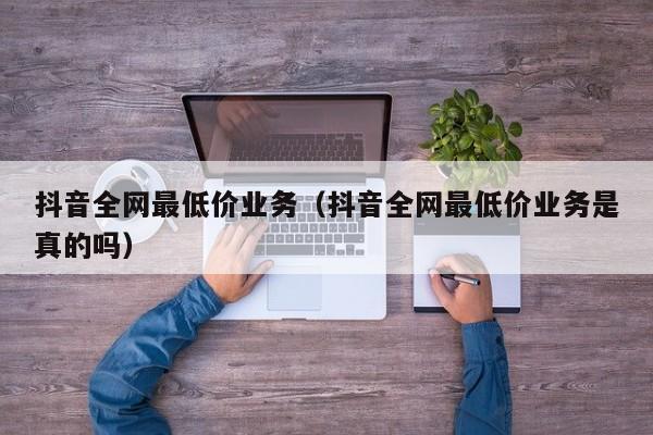 抖音全网最低价业务（抖音全网最低价业务是真的吗）