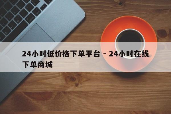 24小时低价格下单平台 - 24小时在线下单商城