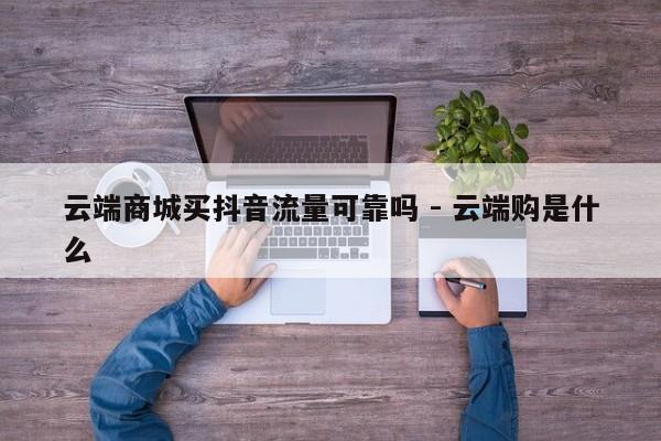 云端商城买抖音流量可靠吗 - 云端购是什么