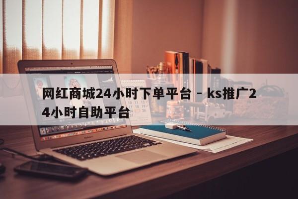 网红商城24小时下单平台 - ks推广24小时自助平台