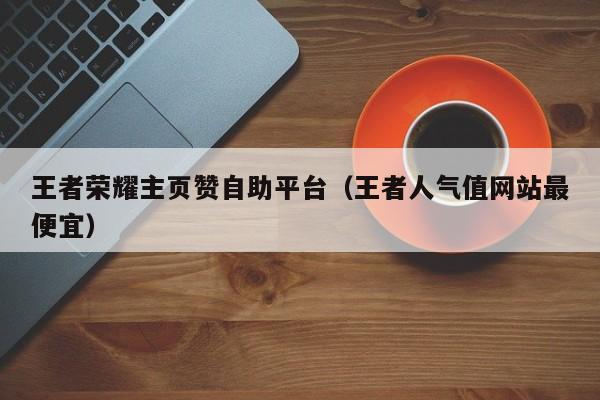 王者荣耀主页赞自助平台（王者人气值网站最便宜）