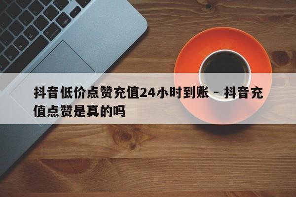 抖音低价点赞充值24小时到账 - 抖音充值点赞是真的吗