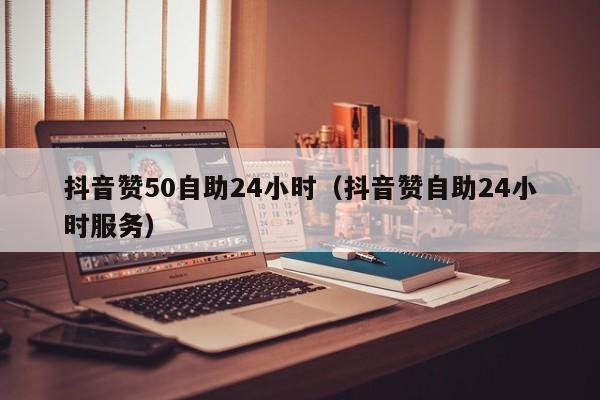 抖音赞50自助24小时（抖音赞自助24小时服务）